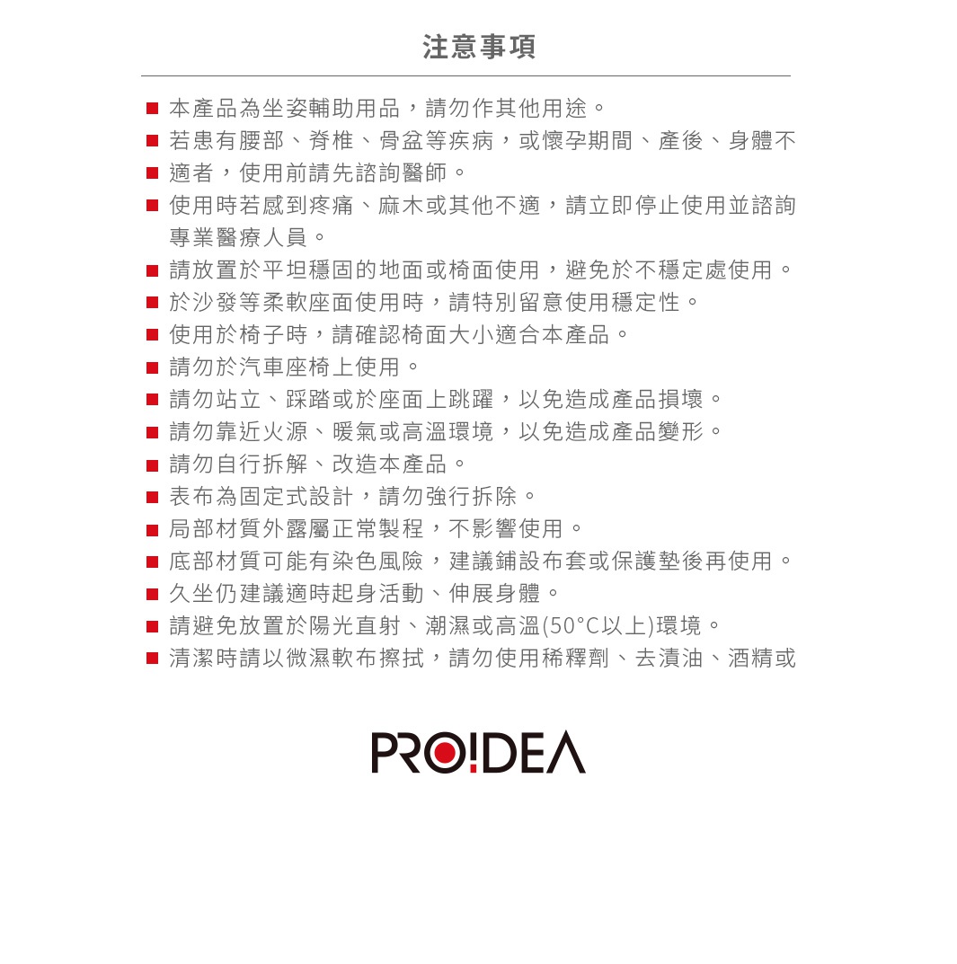 圖片文字：PROIDEA注意事項：本產品為坐姿輔助用品，請勿作其他用途。若有腰部、脊椎、骨盆等疾病，或懷孕期間、產後、身體不適者，使用前請先諮詢醫師。使用時若感到疼痛、麻木或其他不適，請立即停止使用並諮詢專業醫療人員。請放置於平坦穩固的地面或椅面使用，避免於不穩定處使用。於沙發等柔軟座面使用時，請特別留意使用穩定性。使用於椅子時，請確認椅面大小適合本產品。請勿於汽車座椅上使用。請勿站立、踩踏或於座