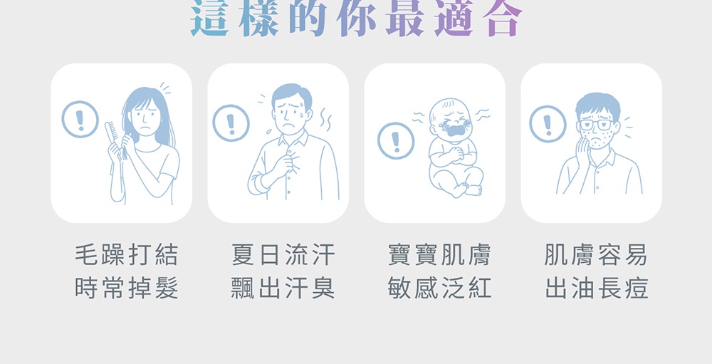 這樣的你最適合：毛躁打結、時常掉髮；夏日流汗、飄出汗臭；寶寶肌膚、敏感泛紅；肌膚容易出油長痘