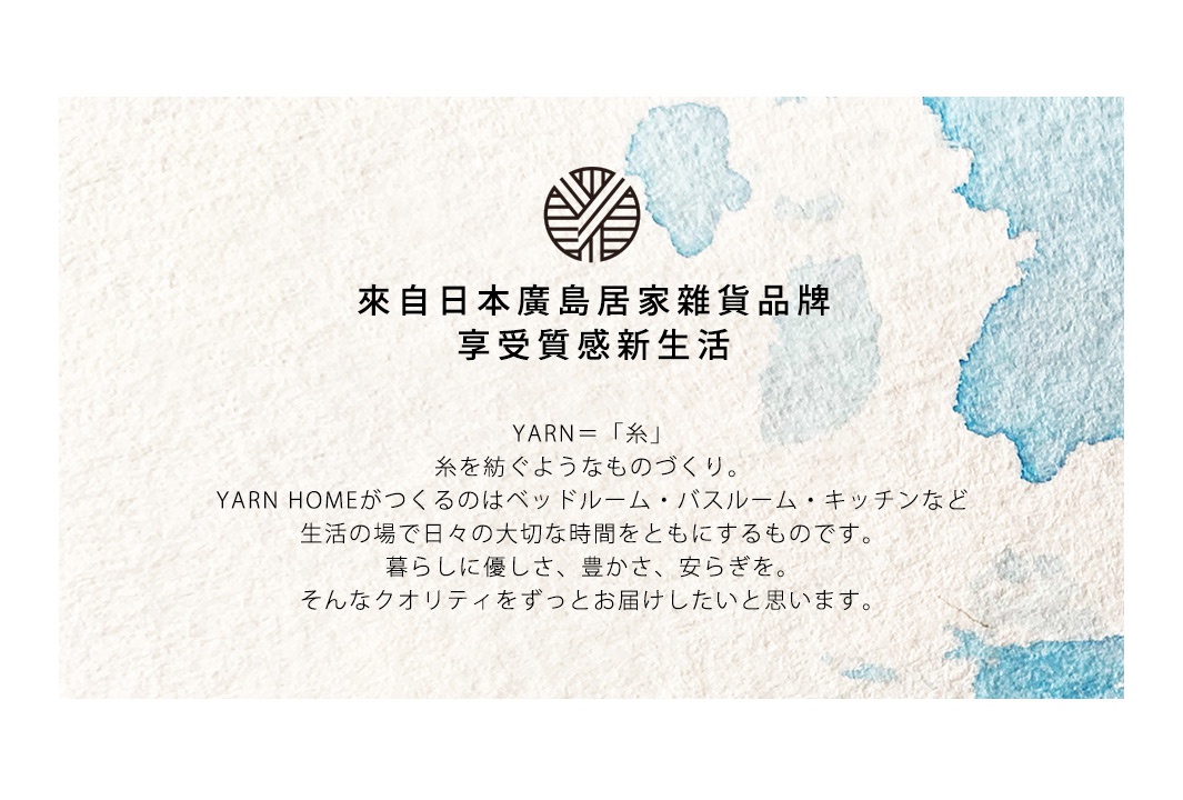 來自日本廣島居家雜貨品牌
享受質感新生活

YARN＝「糸」
糸を紡ぐようなものづくり。
YARN HOMEがつくるのはベッドルーム・バスルーム・キッチンなど
生活の場で日々の大切な時間をともにするものです。
暮らしに優しさ、豊かさ、安らぎを。
そんなクオリティをずっとお届けしたいと思います。
