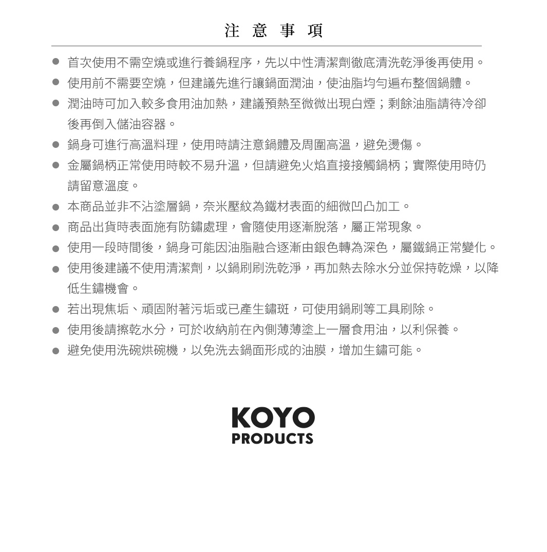 圖片文字：注意事項。首次使用不需空燒或進行養鍋程序，先以中性清潔劑徹底清洗乾淨後再使用。使用前不需要空燒，但建議先進行讓鍋面潤油，使油脂均勻遍布整個鍋體。潤油時可加入較多食用油加熱，建議預熱至微微出現白煙；剩餘油脂請待冷卻後再倒入儲油容器。鍋身可進行高溫料理，使用時請注意鍋體及周圍高溫，避免燙傷。金屬鍋柄正常使用時較不易升溫，但請避免火焰直接接觸鍋柄；實際使用時仍請留意溫度。本商品並非不沾塗層鍋，