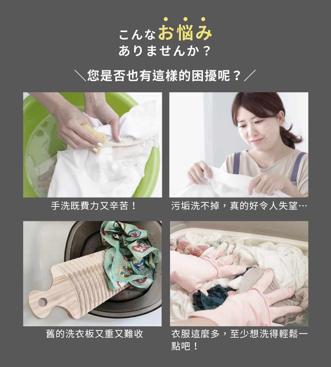 圖片文字：こんなお悩みありませんか？您是否也有這樣的困擾呢？手洗既費力又辛苦！污垢洗不掉，真的好令人失望…舊的洗衣板又重又難收衣服這麼多，至少想洗得輕鬆一點吧！