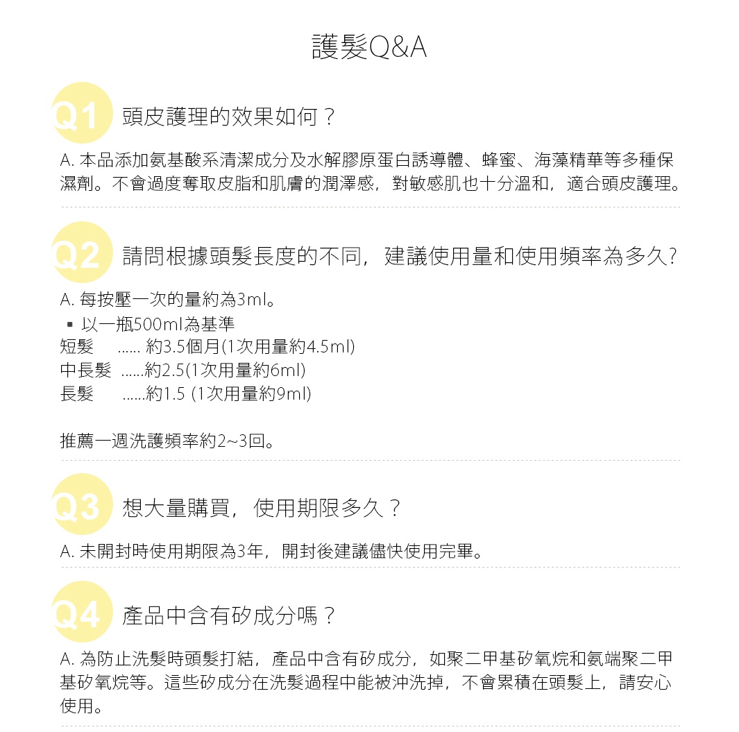 Q. 請問根據頭髮長度的不同，
建議使用量和使用頻率為多久?
A. 每按壓一次的量約為3ml。
以一瓶500ml為基準
短髮：約3.5個月(1次用量約4.5ml)
中長髮：2.5(1次用量約6ml)
長髮：1.5 (1次用量約9ml)
推薦一週洗護頻率約2~3回。

Q. 頭皮護理的效果如何？
A. 本品添加氨基酸系清潔成分及水解膠原蛋白誘導體、蜂蜜、海藻精華等多種保濕劑。
不會過度奪取皮脂和肌膚的潤澤感，
對敏感肌也十分溫和，適合頭皮護理。
