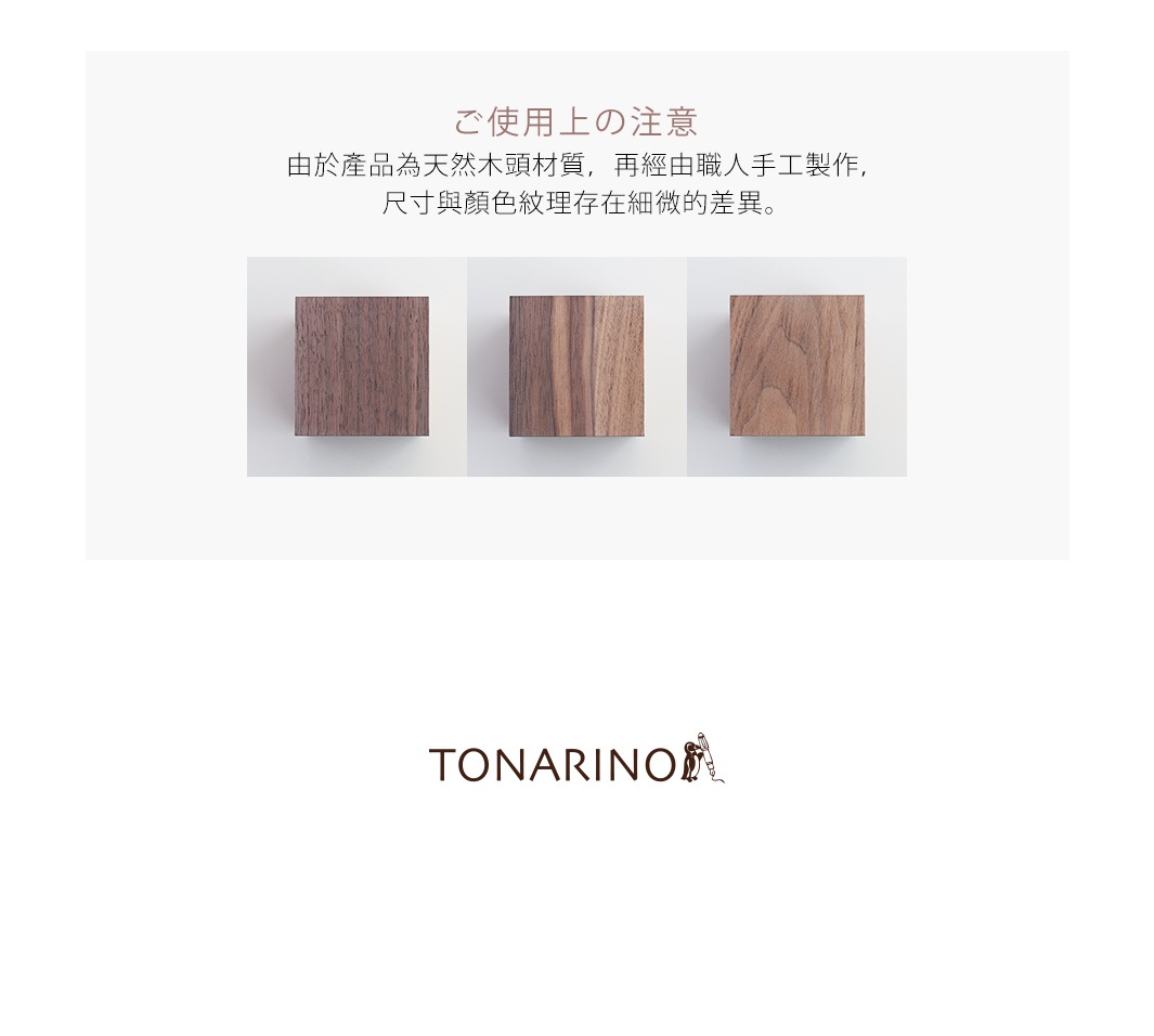 ご使用上の注意
由於產品為天然木頭材質，再經由職人手工製作，
尺寸與顏色紋理存在細微的差異。
