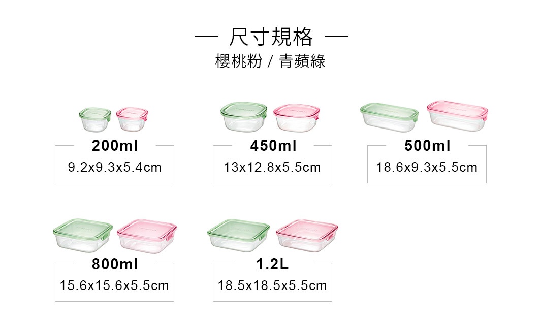 尺寸
(長*寬*高)
18.5 x18.5 x5.5cm
15.6 x15.6 x5.5cm
13x12.8 x5.5cm
9.2 x9.3 x5.4cm
容量
1.2L
800ml
450ml
200ml