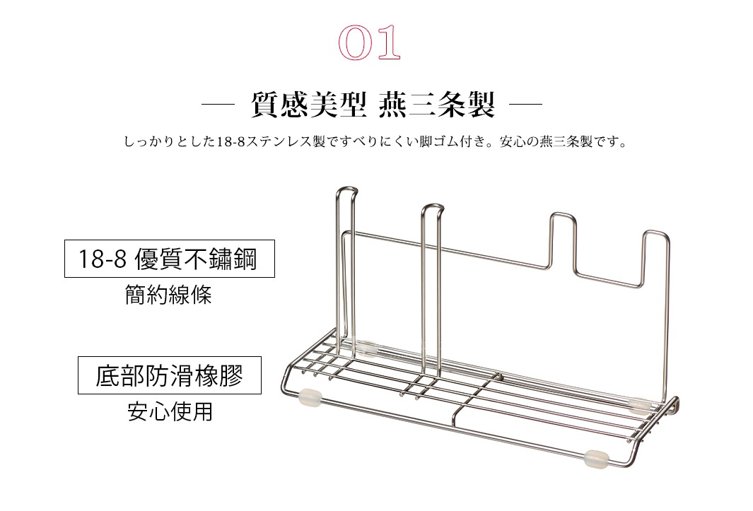 01 質感美型 燕三条製

18-8 優質不鏽鋼 簡約線條
底部防滑橡膠 安心使用

しっかりとした18-8ステンレス製ですべりにくい脚ゴム付き。安心の燕三条製です。
