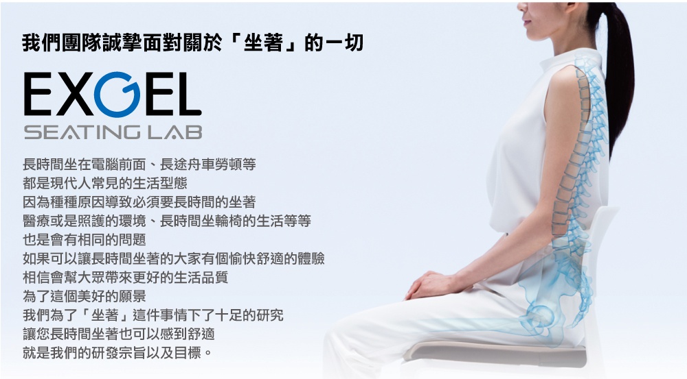 圖片文字：我們團隊誠摯面對關於坐著的一切 EXGEL SEATING LAB 長時間坐在電腦前面、長途舟車勞頓等，都是現代人常見的生活型態，因為種種原因導致必須要長時間的坐著，醫療或是照護的環境、長時間坐輪椅的生活等等，也是會有相同的問題，如果可以讓長時間坐著的大家有個愉快舒適的體驗，相信會幫大眾帶來更好的生活品質，為了這個美好的願景，我們為了坐著這件事情下了十足的研究，讓您長時間坐著也可以感到舒