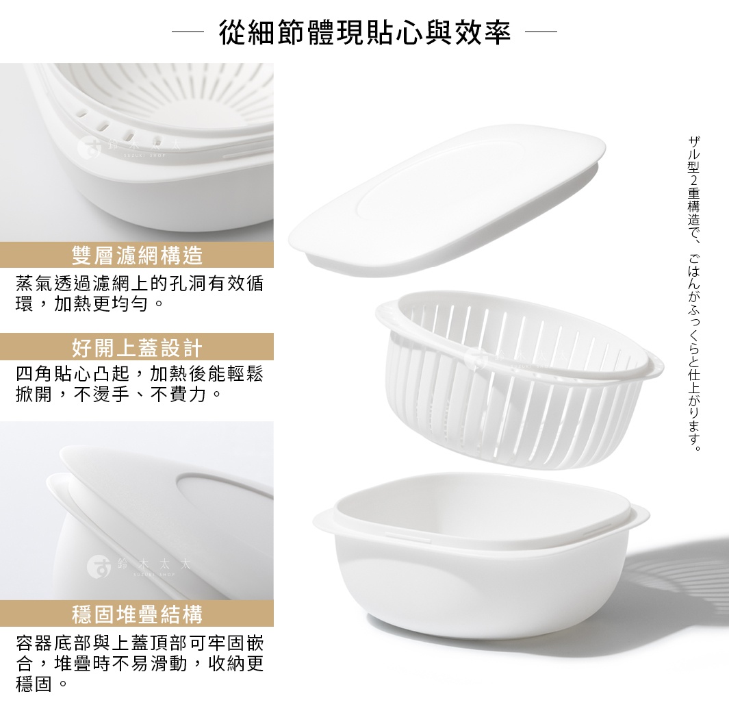 從細節體現貼心與效率 ● 雙層濾網構造 蒸氣透過濾網上的孔洞有效循環，加熱更均勻。 ● 好開上蓋設計 四角設有貼心凸起，加熱後能輕鬆用手指掀開， 不燙手、不費力。 ● 穩固堆疊結構 容器底部與上蓋頂部可牢固嵌合， 堆疊時不易滑動，收納更穩固。 ザル型2重構造で、ごはんがふっくらと仕上がります。