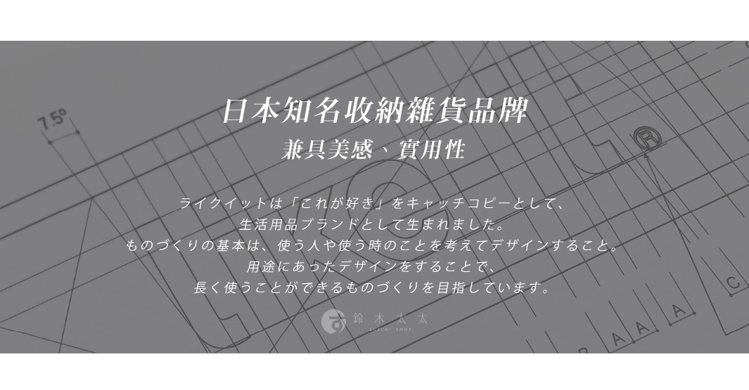 日本知名收納雜貨品牌 兼具美感、實用性。ライクイット是「これ が 好き」的口號，作為生活用品品牌誕生。做東西的基本是，考慮使用者和使用時的狀況來設計。透過符合用途的設計，追求能長久使用的商品。