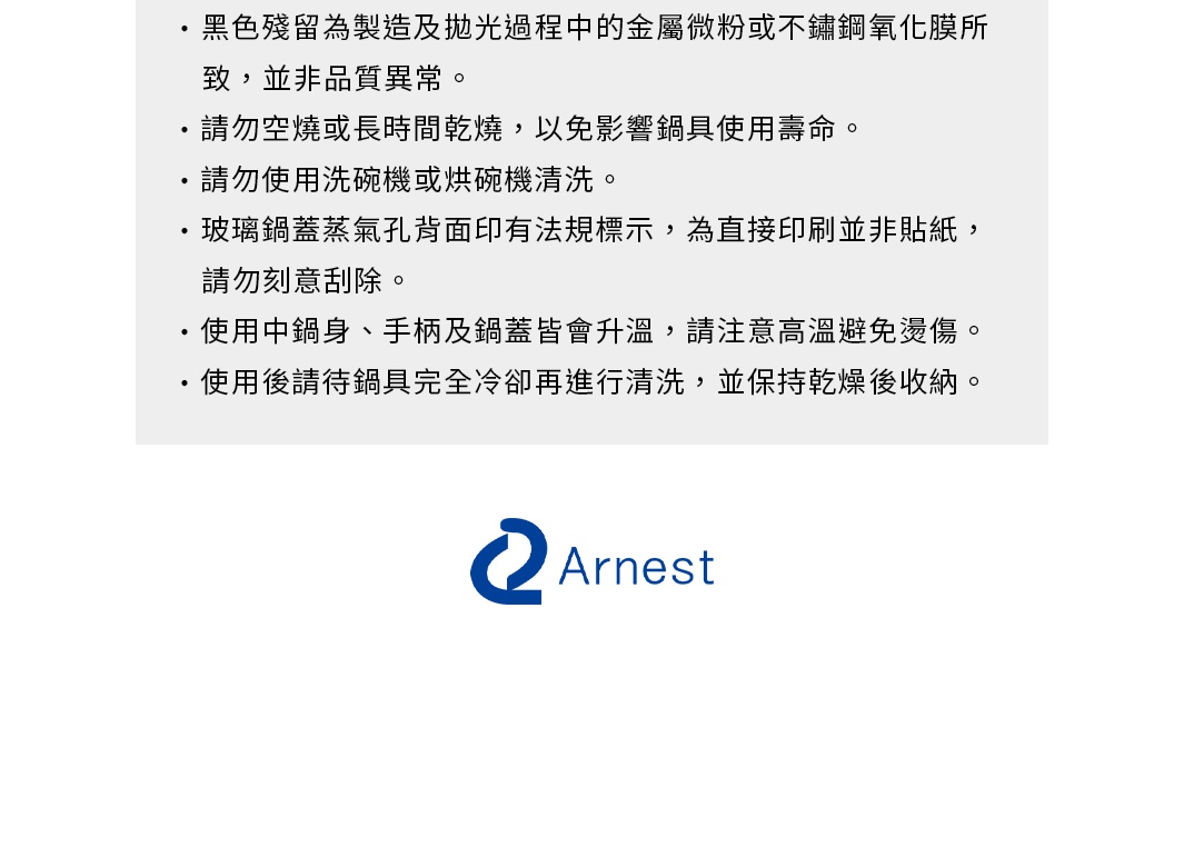 圖片文字：黑色殘留為製造及拋光過程中的金屬微粉或不鏽鋼氧化膜所致，並非品質異常。請勿空燒或長時間乾燒，以免影響鍋具使用壽命。請勿使用洗碗機或烘碗機清洗。玻璃鍋蓋蒸氣孔背面印有法規標示，為直接印刷並非貼紙，請勿刻意刮除。使用中鍋身、手柄及鍋蓋皆會升溫，請注意高溫避免燙傷。使用後請待鍋具完全冷卻再進行清洗，並保持乾燥後收納。Arnest
