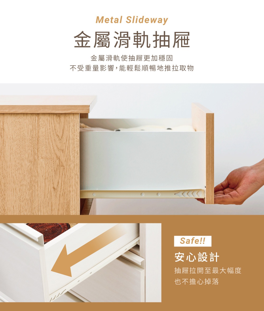 圖片文字：Metal Slideway 金屬滑軌抽屜，金屬滑軌使抽屜更加穩固，不受重量影響，能輕鬆順暢地推拉取物。Safe!! 安心設計，抽屜拉開至最大幅度也不擔心掉落。