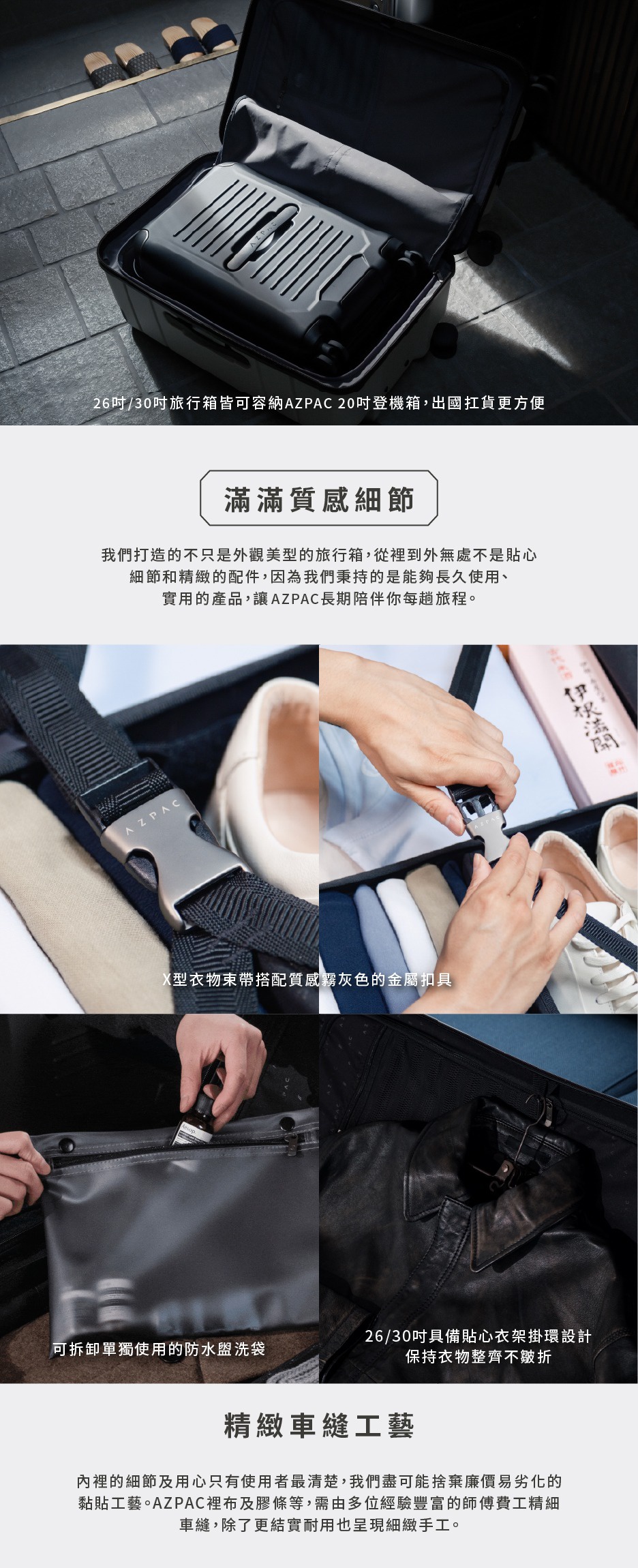 圖片文字：26吋/30吋旅行箱皆可容納AZPAC 20吋登機箱，出國扛貨更方便 滿滿質感細節 我們打造的,不只是外觀美型的旅行箱,從裡到外無處不是貼心細節和精緻的配件,因為我們秉持的是能夠長久使用的、實用的產品,讓AZPAC長期陪伴你每趟旅程。 X型衣物束帶搭配質感灰色的金屬扣具 可拆卸單獨使用的防水盥洗袋 26/30吋具備貼心衣架懸掛設計保持衣物整齊不皺折 精緻車縫工藝 內裡的細節及用心只有使用