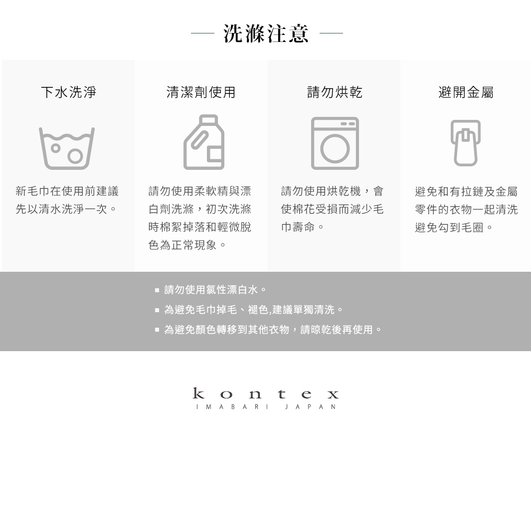圖片文字：洗滌注意。下水洗淨：新毛巾在使用前建議先以清水洗淨一次。清潔劑使用：請勿使用柔軟精與漂白劑洗滌，初次洗滌時棉絮掉落和輕微脫色為正常現象。請勿烘乾：請勿使用烘乾機，會使棉花受損而減少毛巾壽命。避開金屬：避免和有拉鏈及金屬零件的衣物一起清洗，避免勾到毛圈。請勿使用氯性漂白水。為避免毛巾掉毛、褪色，建議單獨清洗。為避免顏色轉移到其他衣物，請晾乾後再使用。KONTEX IMABARI JAPAN