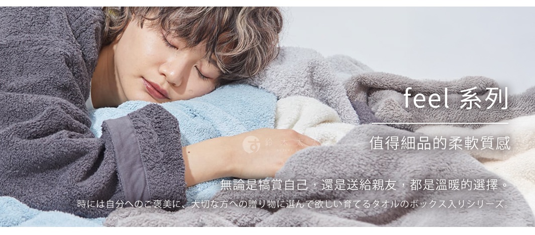 feel 系列 - 值得細品的柔軟質感

無論是犒賞自己，還是送給親友，都是溫暖的選擇。

時には自分へのご褒美に、大切な方への贈り物に選んで欲しい育てるタオルのボックス入りシリーズ。