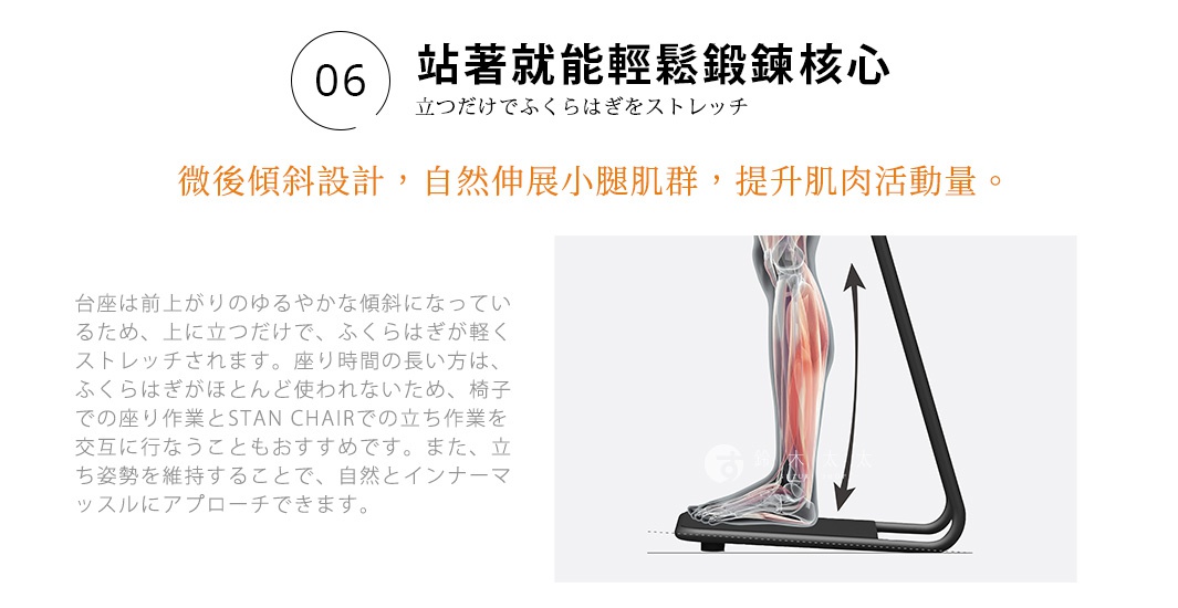 06 站著就能輕鬆鍛鍊核心
立つだけでふくらはぎをストレッチ
微後傾斜設計，自然伸展小腿肌群，提升肌肉活動量。
