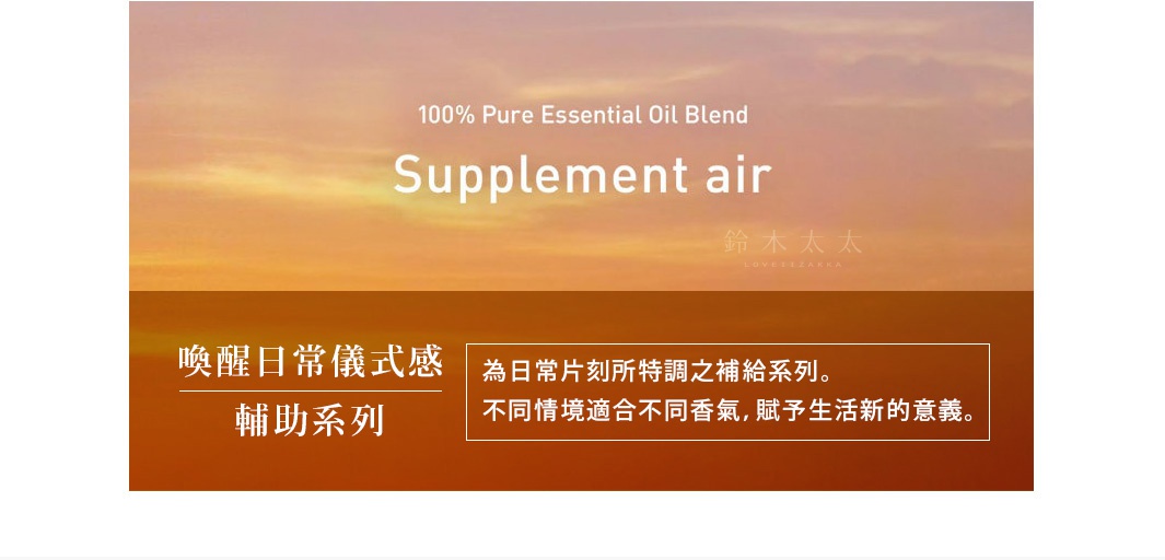 Supplement air 

喚醒日常儀式感
輔助系列

為日常片刻所特調之補給系列。不同情境適合不同香氣，賦予生活新的意義。

ラベンダーハーブのクールダウン効果で、ストレスのない眠りを導く
