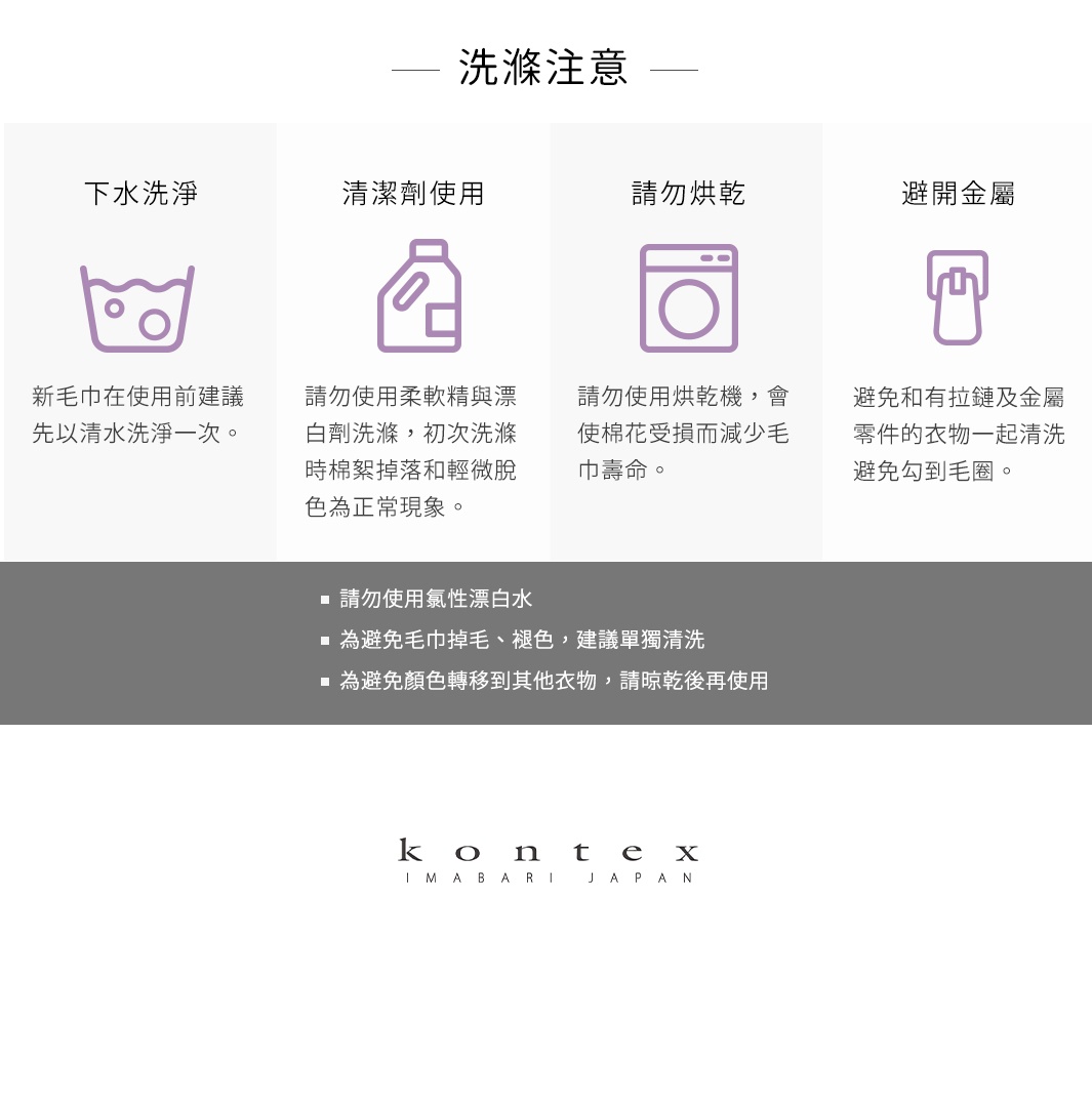 圖片文字：洗滌注意。下水洗淨：新毛巾在使用前建議先以清水洗淨一次。清潔劑使用：請勿使用柔軟精與漂白劑洗滌，初次洗滌時棉絮掉落和輕微脫色為正常現象。請勿烘乾：請勿使用烘乾機，會使棉花受損而減少毛巾壽命。避開金屬：避免和有拉鏈及金屬零件的衣物一起清洗，避免勾到毛圈。請勿使用氯性漂白水。為避免毛巾掉毛、褪色，建議單獨清洗。為避免顏色轉移到其他衣物，請晾乾後再使用。KONTEX IMABARI JAPAN