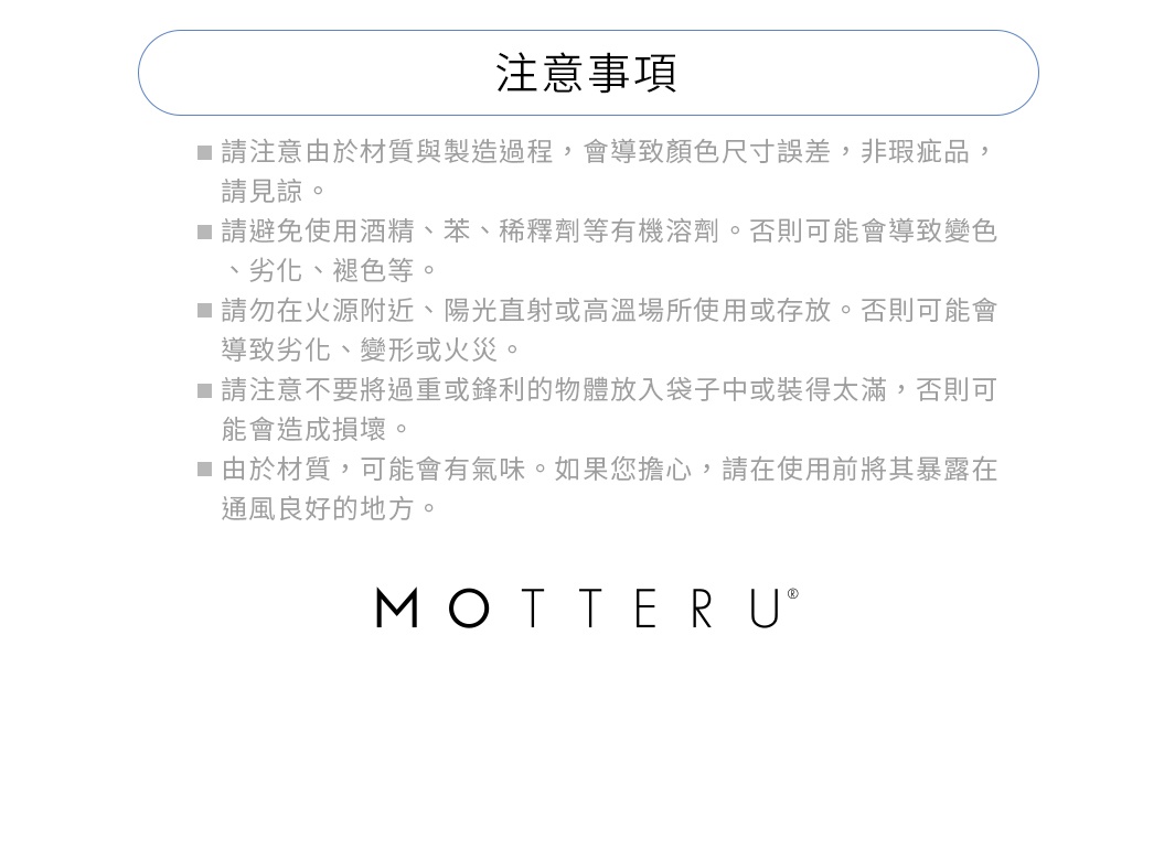 ※請注意由於材質與製造過程，會導致顏色尺寸誤差，非瑕疵品，請見諒。
※請避免使用酒精、苯、稀釋劑等有機溶劑。否則可能會導致變色、劣化、褪色等。
※請勿在火源附近、陽光直射或高溫場所使用或存放。否則可能會導致劣化、變形或火災。
※請注意不要將過重或鋒利的物體放入袋子中或裝得太滿，否則可能會造成損壞。
※由於材質，可能會有氣味。如果您擔心，請在使用前將其暴露在通風良好的地方。
