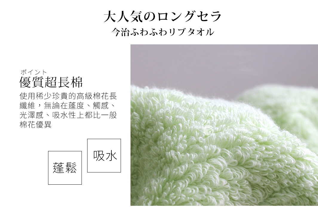 大人気のロングセラ
今治ふわふわリブタオル

ポイント
優質超長棉
使用稀少珍貴的高級棉花長纖維，無論在蓬度、觸感、光澤感、吸水性上都比一般棉花優異
蓬鬆 吸水