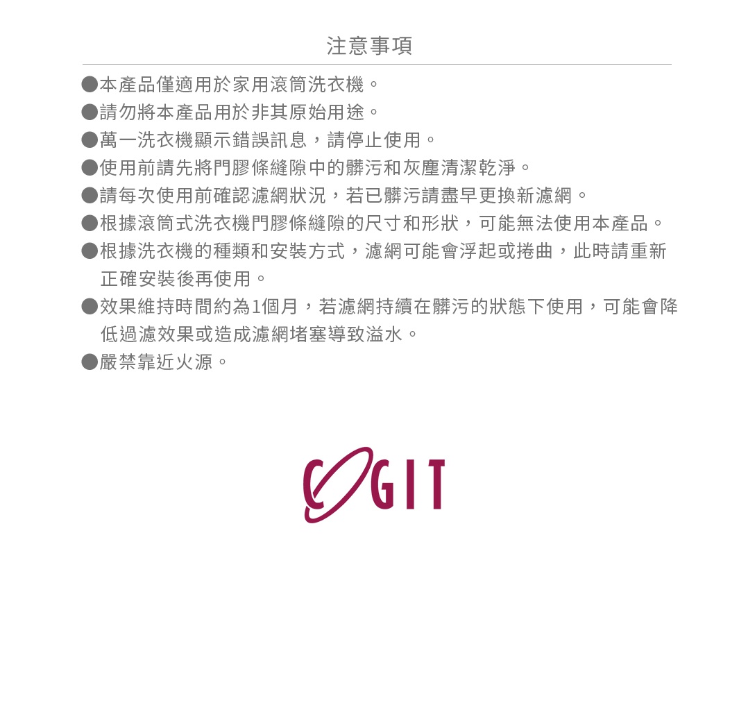 ●本產品僅適用於家用滾筒洗衣機。
●請勿將本產品用於非其原始用途。
●萬一洗衣機顯示錯誤訊息，請停止使用。
●使用前請先將門膠條縫隙中的髒污和灰塵清潔乾淨。
●請每次使用前確認濾網狀況，若已髒污請盡早更換新濾網。
●根據滾筒式洗衣機門膠條縫隙的尺寸和形狀，可能無法使用本產品。
●根據洗衣機的種類和安裝方式，濾網可能會浮起或捲曲，此時請重新正確安裝後再使用。
●效果維持時間約為1個月，若濾網持續在髒污的狀態下使用，可能會降低過濾效果或造成濾網堵塞導致溢水。
●嚴禁靠近火源。
