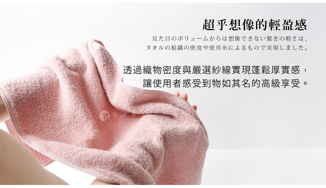 超乎想像的輕盈感 透過織物密度與嚴選紗線實現蓬鬆厚實感， 讓使用者感受到物如其名的高級享受。 見た目のボリュームからは想像できない驚きの軽さは、タオルの組織の密度や使用糸によるもので実現しました。