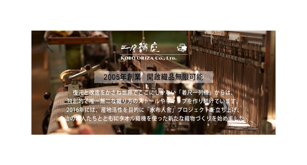 2005年創業   開啟織品無限可能


復元と改造をかさね世界でここにしかない「着尺一列機」からは、
独創的で唯一無二な織り方のストールやキャップを作り続けています。
2016年には、産地活性を目的に「水布人舎」プロジェクトを立ち上げ、
今治の職人たちとともにタオル織機を使った新たな織物づくりを始めました。
