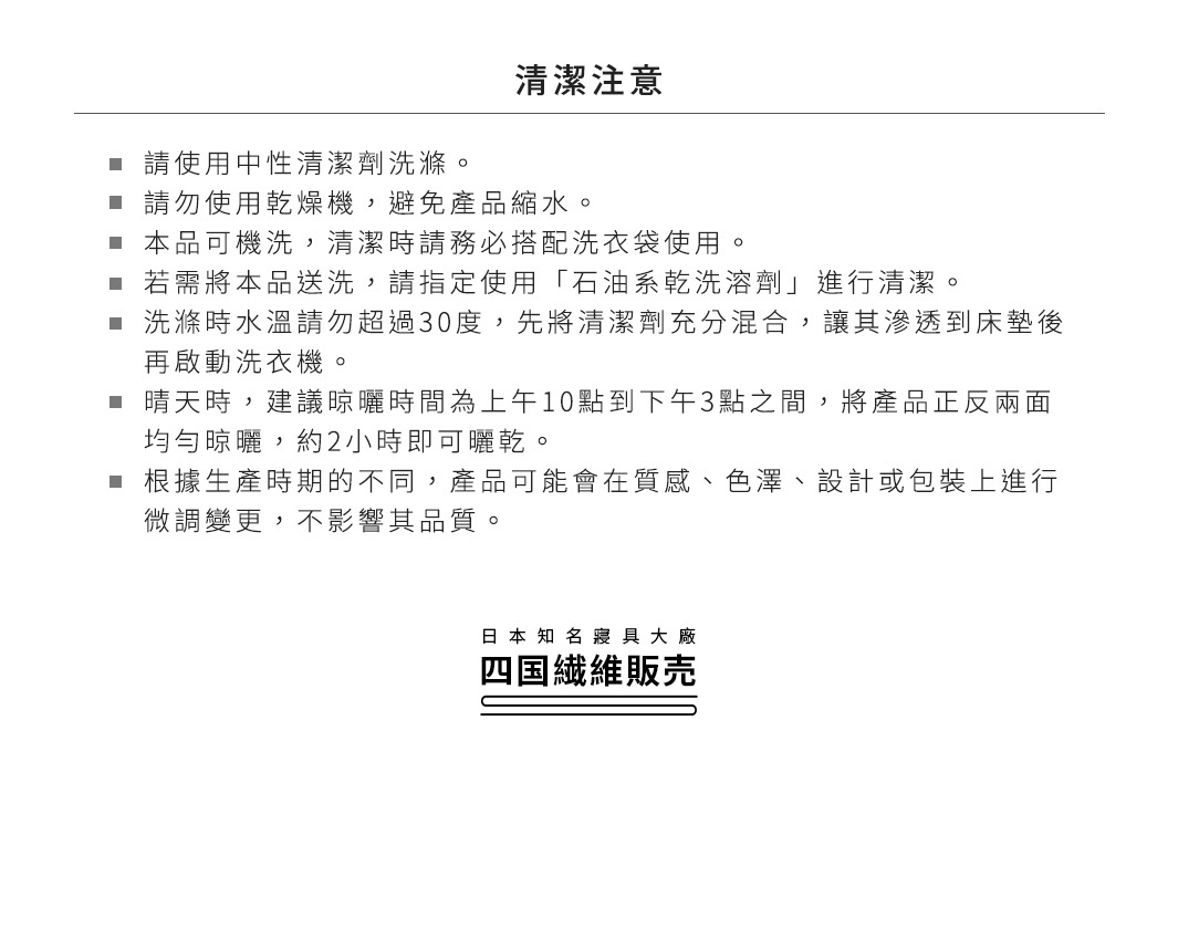 清潔注意
請使用中性清潔劑洗滌。
請勿使用乾燥機，避免產品縮水。
本品可機洗，清潔時請務必搭配洗衣袋使用。
若需將本品送洗，請指定使用「石油系乾洗溶劑」進行清潔。
洗滌時水溫請勿超過30度，先將清潔劑充分混合，讓其滲透到床墊後再啟動洗衣機。
晴天時，建議晾曬時間為上午10點到下午3點之間，將產品正反兩面均勻晾曬，約2小時即可曬乾。
根據生產時期的不同，產品可能會在質感、色澤、設計或包裝上進行微調變更，不影響其品質。
