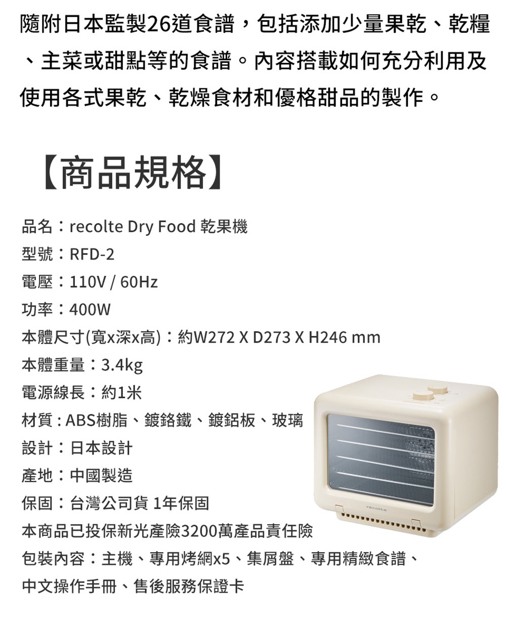 圖片文字：隨附日本監製26道食譜，包括添加少量果乾、乾燥糧、主菜或甜點等的食譜。內容搭載如何充分利用及使用各式果乾、乾燥食材和優勝甜品的製作。 【商品規格】 品名：recolte Dry Food 乾果機 型號：RFD-2 電壓：110V / 60Hz 功率：400W 本體尺寸 (寬x深x高)：約W272 X D273 X H246 mm 本體重量：3.4kg 電源線長：約1米 材質：ABS樹脂、