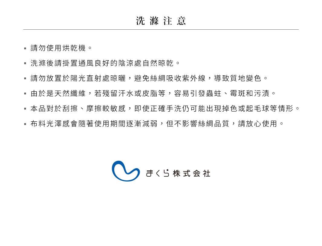                                         洗滌注意
請勿使用烘乾機。
洗滌後請掛置通風良好的陰涼處自然晾乾。
請勿放置於陽光直射處晾曬，避免絲綢吸收紫外線，導致質地變色。
由於是天然纖維，若殘留汗水或皮脂等，容易引發蟲蛀、霉斑和污漬。
本品對於刮擦、摩擦較敏感，即使正確手洗仍可能出現掉色或起毛球等情形。
布料光澤感會隨著使用期間逐漸減弱，但不影響絲綢品質，請放心使用。 
