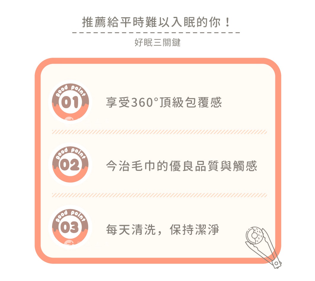 推薦給平時難以入眠的你！

好眠三關鍵

享受360°頂級包覆感
今治毛巾的優良品質與觸感
每天清洗，保持潔淨
