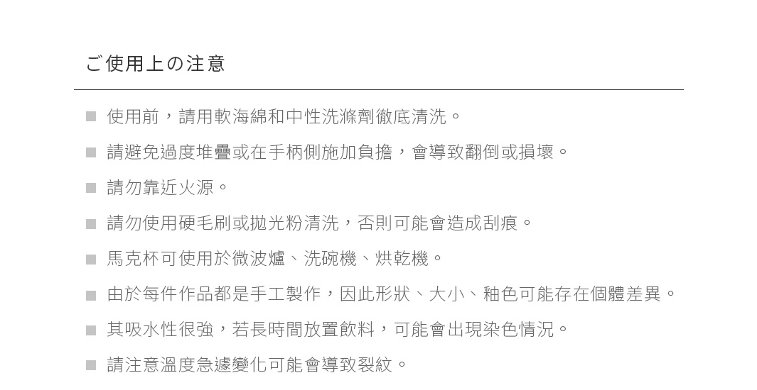 ご使用上の注意
使用前，請用軟海綿和中性洗滌劑徹底清洗。
請避免過度堆疊或在手柄側施加負擔，會導致翻倒或損壞。
請勿靠近火源。
請勿使用硬毛刷或拋光粉清洗，否則可能會造成刮痕。
馬克杯可使用於微波爐、洗碗機、烘乾機。
由於每件作品都是手工製作，因此形狀、大小、釉色可能存在個體差異。
其吸水性很強，若長時間放置飲料，可能會出現染色情況。
請注意溫度急遽變化可能會導致裂紋。
