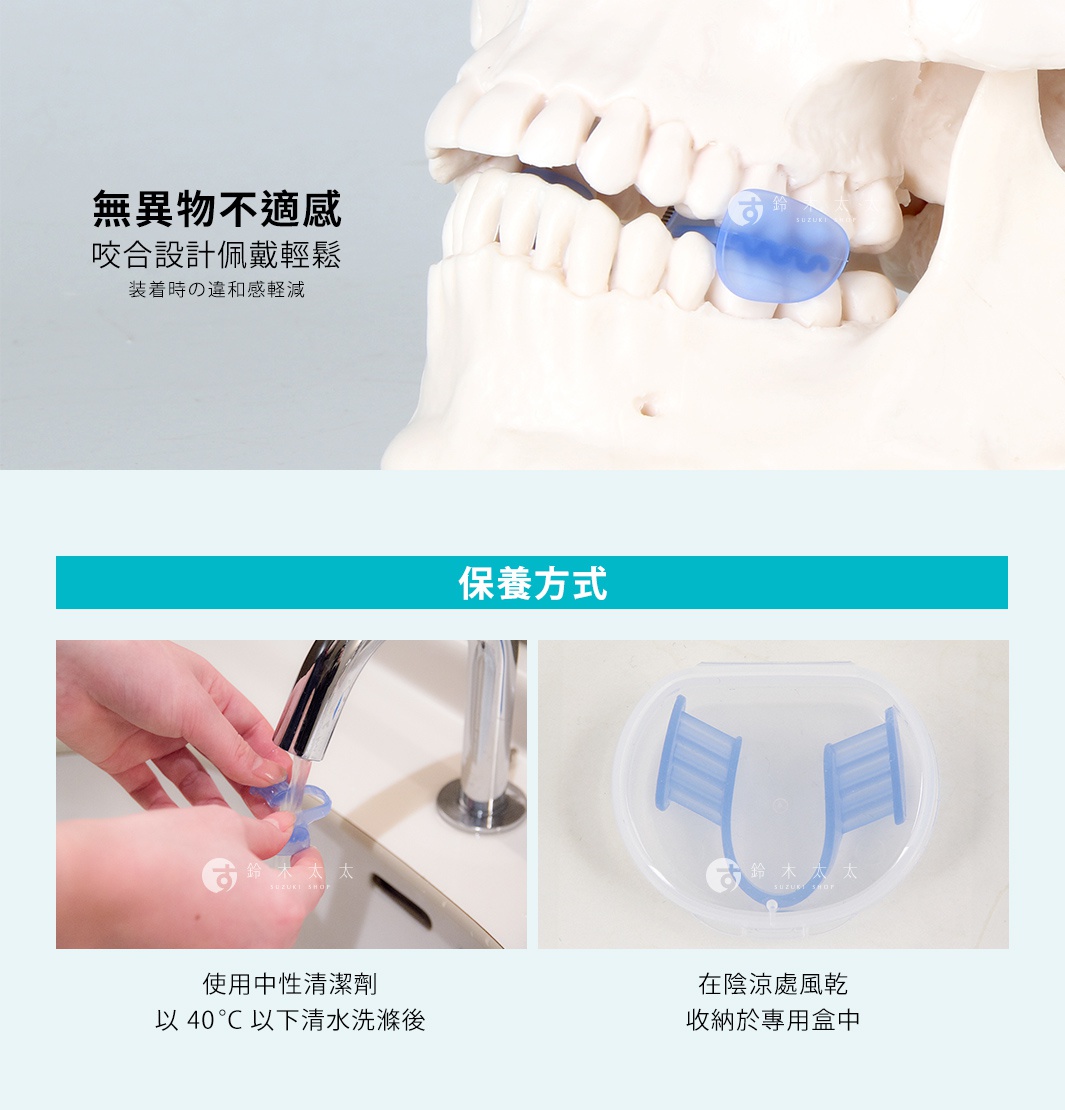 装着時の違和感軽減
咬合設計佩戴輕鬆
無異物不適感


保養方式
使用中性清潔劑
以 40 °C 以下清水洗滌後
在陰涼處風乾完
收納於專用盒中
