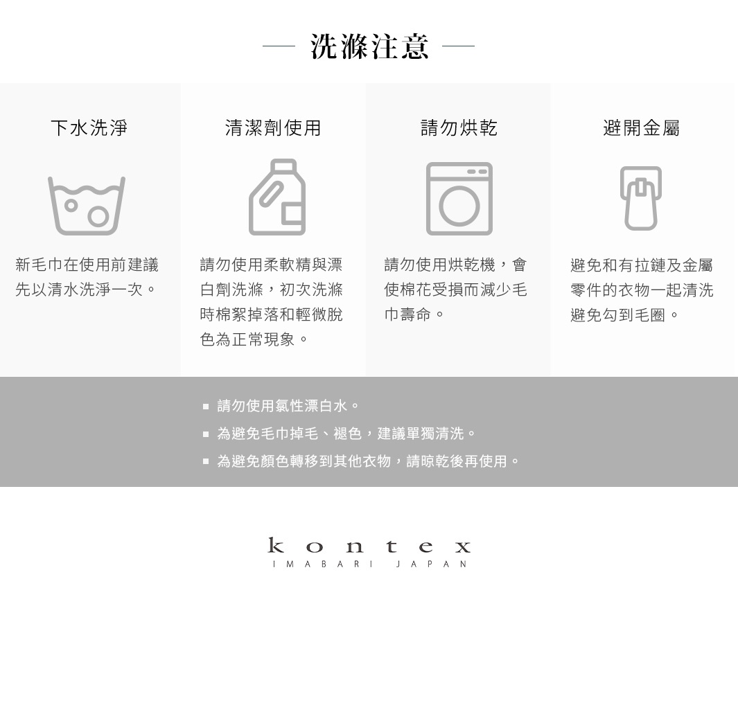 圖片文字：洗滌注意，下水洗淨：新毛巾在使用前建議先以清水洗淨一次。清潔劑使用：請勿使用柔軟精與漂白劑洗滌，初次洗滌時棉絮掉落和輕微脫色為正常現象。請勿烘乾：請勿使用烘乾機，會使棉花受損而減少毛巾壽命。避開金屬：避免和有拉鍊及金屬零件的衣物一起清洗，避免勾到毛圈。請勿使用氯性漂白水。為避免毛巾掉毛、褪色，建議單獨清洗。為避免顏色轉移到其他衣物，請晾乾後再使用。kontex IMABARI JAPAN
