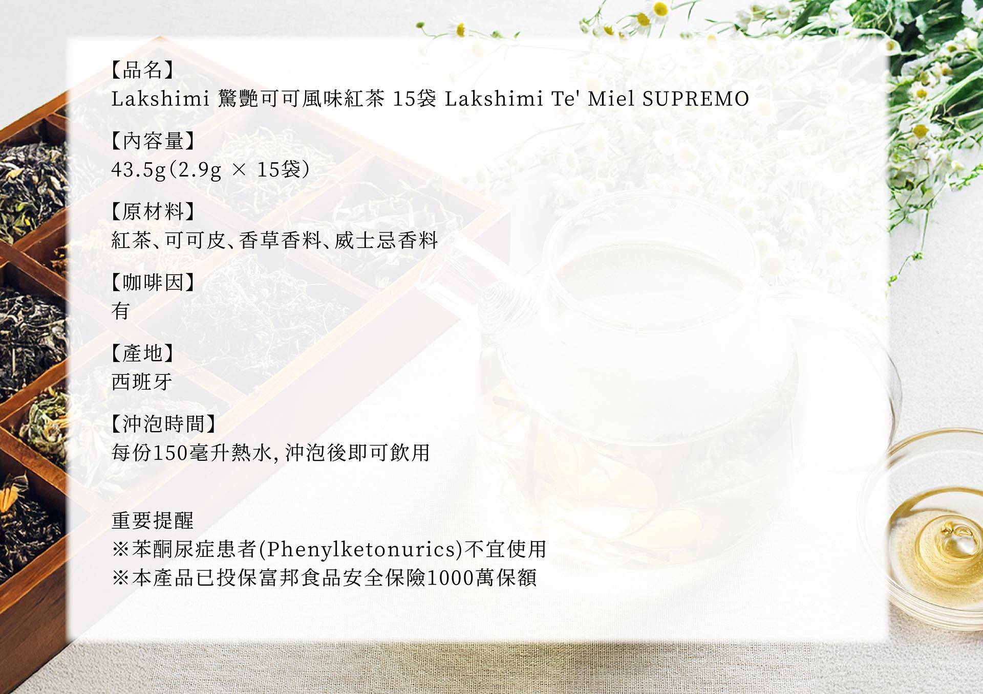 圖片文字：【品名】Lakshimi 驚艷可可風味紅茶 15袋 Lakshmi Te' Miel SUPREMO 【內容量】43.5g(2.9g × 15袋) 【原材料】紅茶、可可皮、香草香料、威士忌香料 【咖啡因】有 【產地】西班牙 【沖泡時間】每份150毫升熱水,沖泡後即可飲用 重要提醒 ※苯酮尿症患者(Phenylketonurics)不宜使用 ※本產品已投保富邦食品安全保險1000萬保額