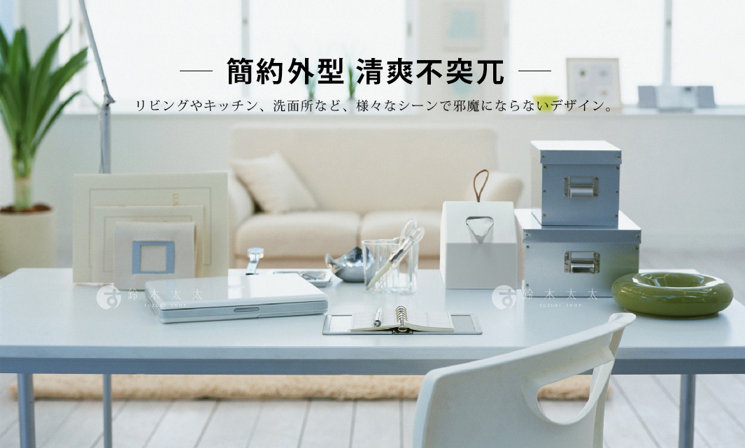 簡約外型  清爽不突兀

リビングやキッチン、洗面所など、様々なシーンで邪魔にならないデザイン。


