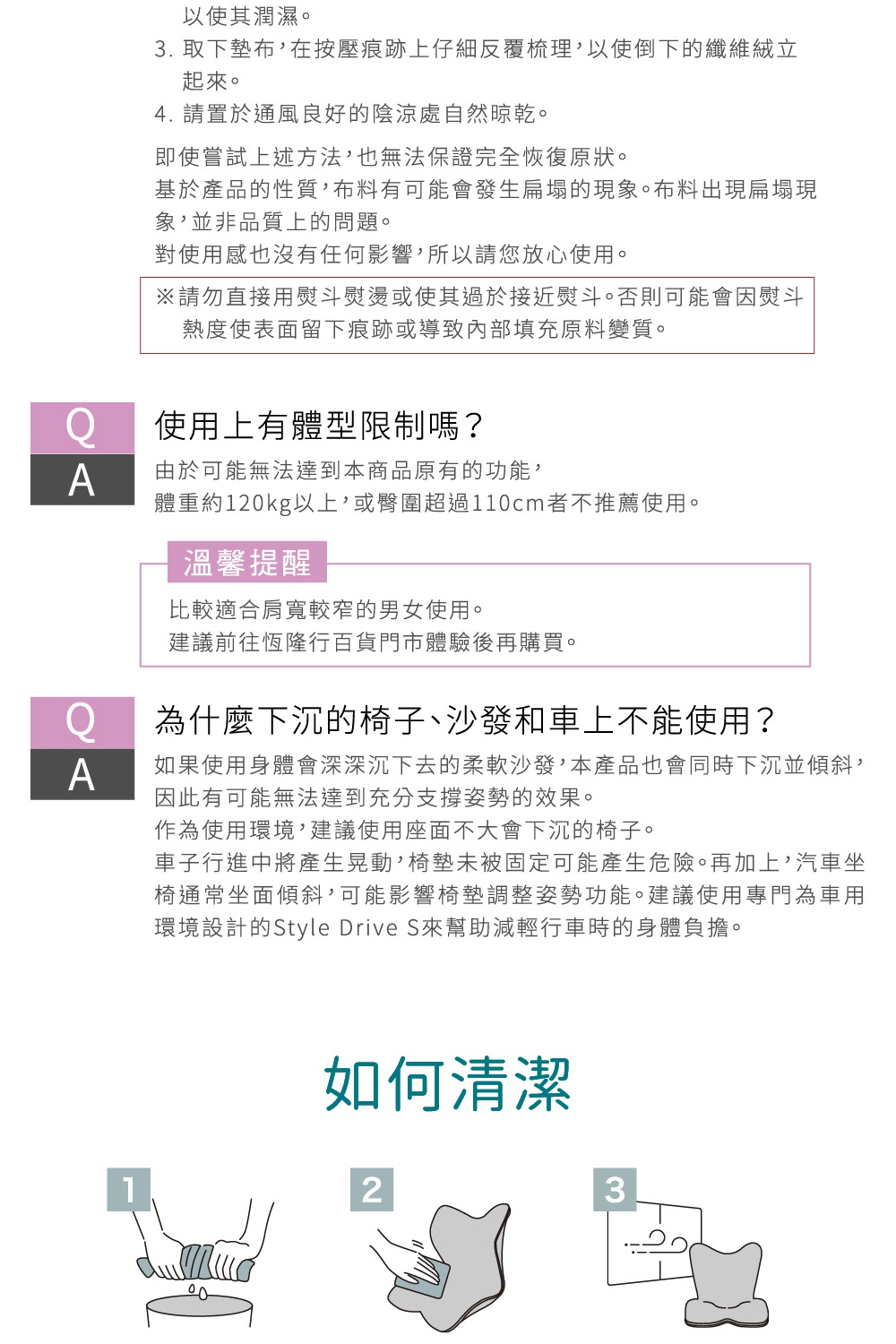 圖片文字： 以便其濕濡。 3. 取下坐墊，在按壓痕跡上仔細反覆梳理，以使倒下的纖維絨立 起來。 4. 請置於通風良好的陰涼處自然晾乾。 即使嘗試上述方法，也無法保證完全恢復原狀。 基於產品的性質，布料上可能會發生扁塌的現象。布料出現扁塌現 象，並非品質上的問題。 對使用感也沒有任何影響，所以請您放心使用。 ※請勿直接用熨斗熨燙或使其過於接近熨斗。否則可能會因熨斗 熱度使表面留下痕跡或導致內部填充原