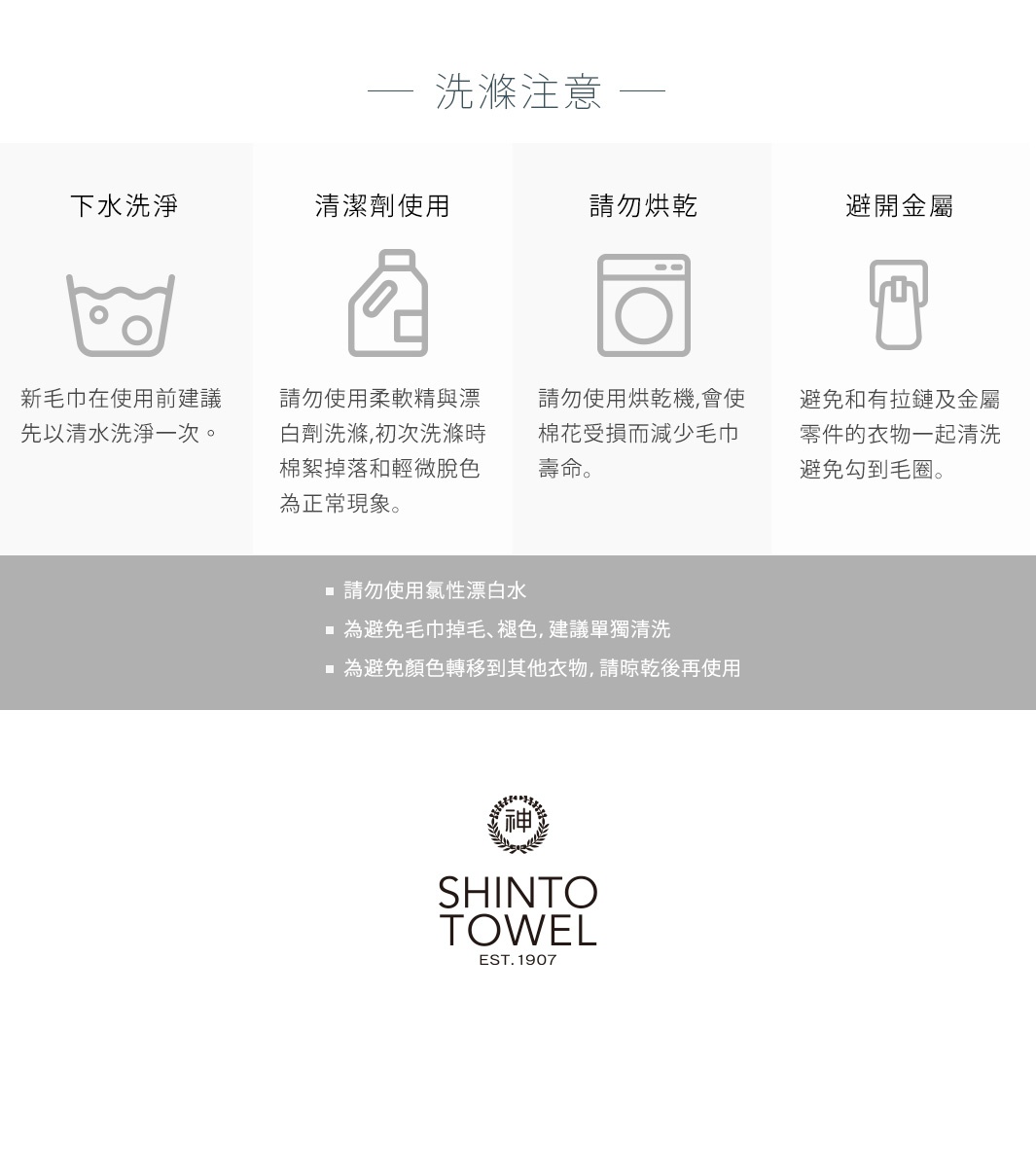 圖片文字： 洗滌注意 下水洗滌 清潔劑使用 請勿烘乾 避開金屬 新毛巾在使用前建議先以清水洗淨一次。 請勿使用柔軟精與漂白劑洗滌，初次洗滌時棉絮掉落和輕微脫色為正常現象。 請勿使用烘乾機,會使棉花受損而減少毛巾壽命。 避免和有拉鏈及金屬零件的衣物一起清洗避免勾到毛圈。 請勿使用氯性漂白水 為避免毛巾掉毛、褪色，建議單獨清洗 為避免顏色轉移到其他衣物，請晾乾後再使用 SHINTO TOWEL EST