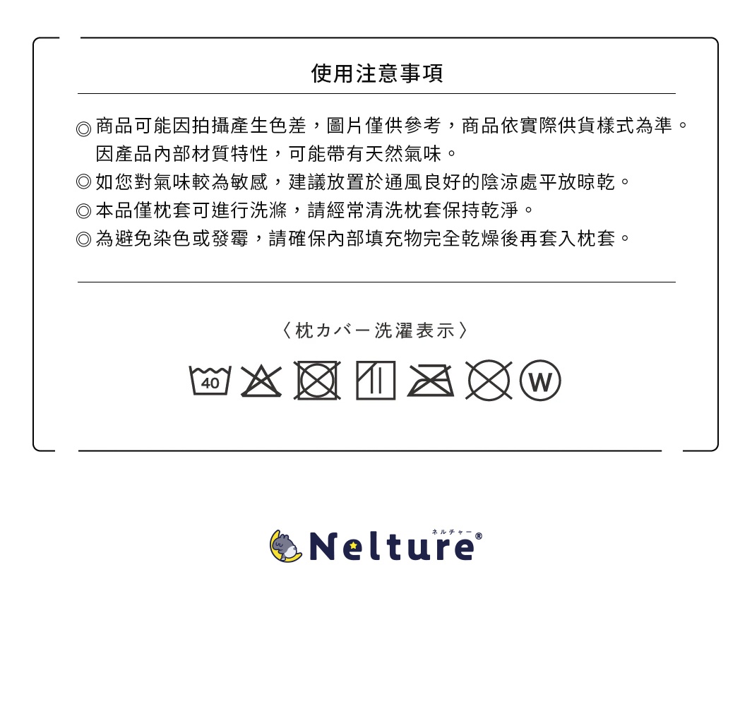<注意事項> 商品可能因拍攝產生色差，圖片僅供參考，商品依實際供貨樣式為準。 因產品內部材質特性，可能帶有天然氣味。 如您對氣味較為敏感，建議放置於通風良好的陰涼處平放晾乾。 本品僅枕套可進行洗滌。 為避免染色或發霉，請確保內部填充物完全乾燥後再套入枕套。