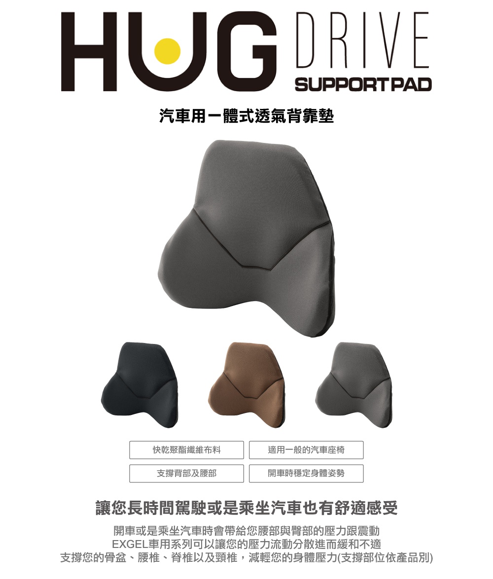 圖片文字：HUG DRIVE SUPPORT PAD 汽車用一體式透氣背靠墊。快乾聚酯纖維布料，適用一般的汽車座椅，支撐背部及腰部，開車時穩定身體姿勢。讓您長時間駕駛或是乘坐汽車也有舒適感受。開車或是乘坐汽車時會帶給您腰部與臀部的壓力跟震動，EXGEL車用系列可以讓您的壓力流動分散進而緩和不適，支撐您的骨盆、腰椎、脊椎以及頸椎，減輕您的身體壓力。