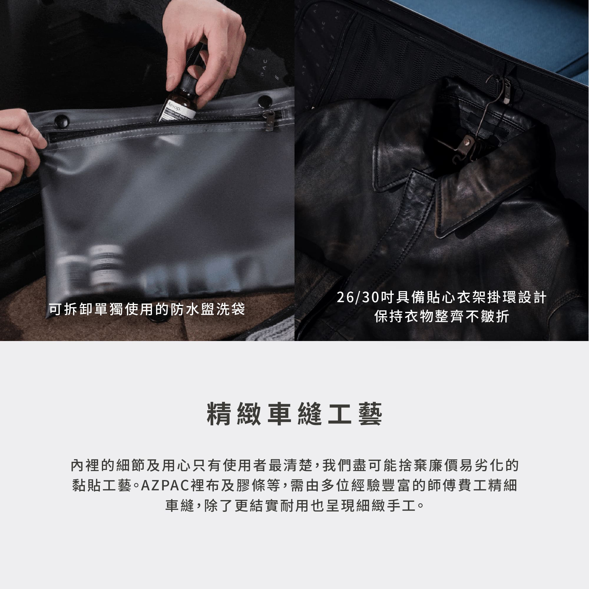 圖片文字：可拆卸單獨使用的防水盥洗袋。26/30吋具備貼心衣架掛環設計，保持衣物整齊不皺折。精緻車縫工藝。內裡的細節及用心只有使用者最清楚，我們盡可能捨棄廉價易劣化的黏貼工藝。AZPAC裡布及膠條等，需由多位經驗豐富的師傅費工精細車縫，除了更結實耐用也呈現細緻手工。