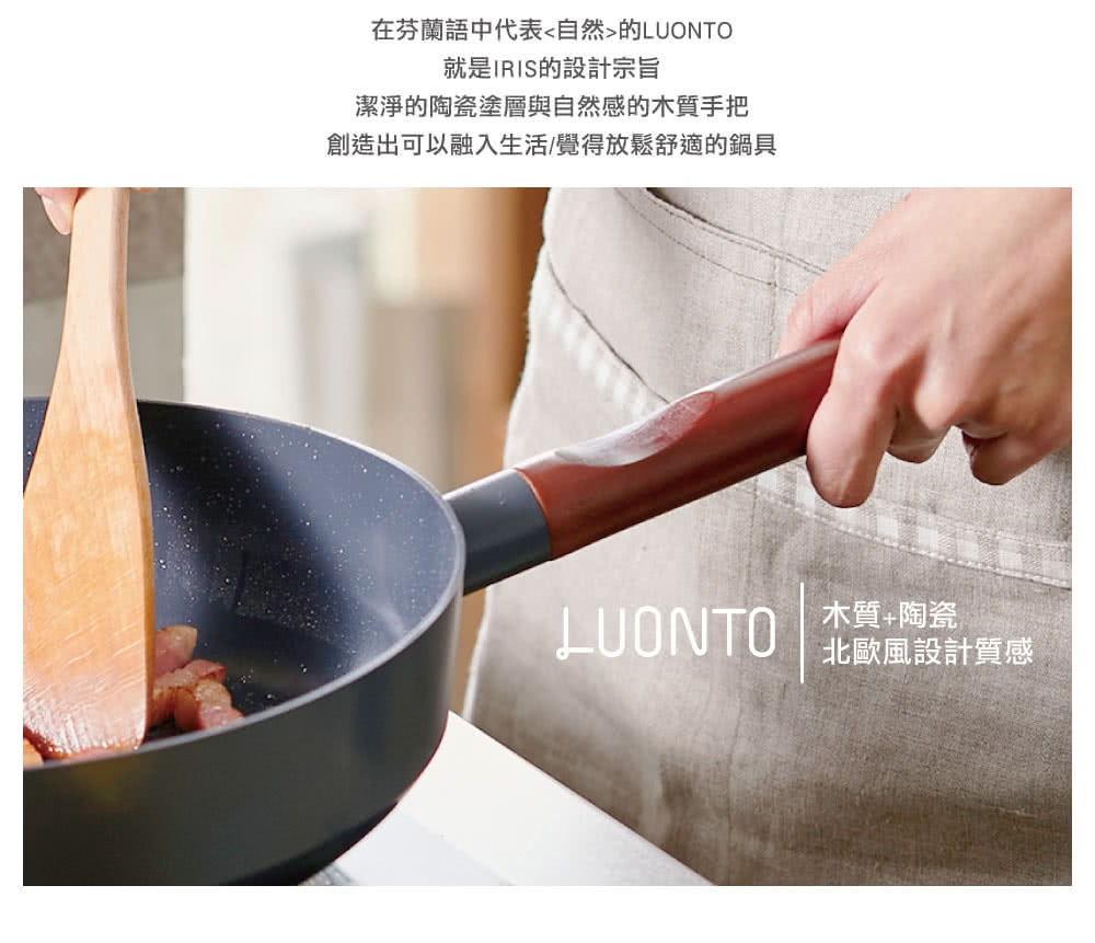 在芬蘭語中代表「自然」的LUONTO，就是IRIS的設計宗旨，潔淨的陶瓷塗層與自然的木質手把，創造出可以融入生活/覺得放鬆舒適的鍋具
