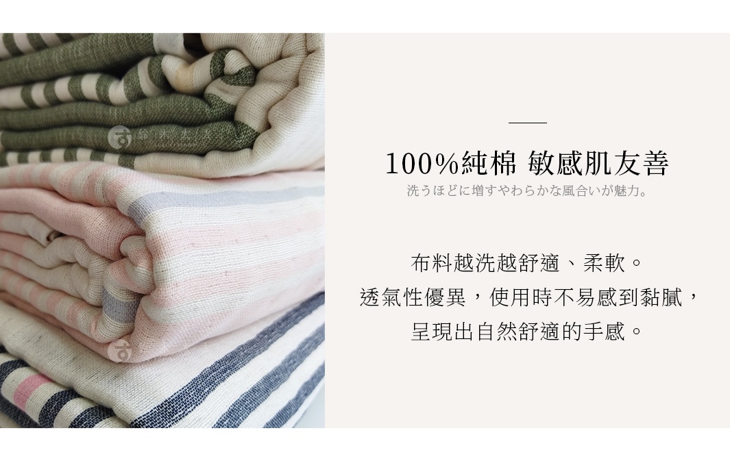 100%純棉 敏感肌友善 布料越洗越舒適、柔軟。 透氣性優異，使用時不易感到黏膩， 呈現出自然舒適的手感。 洗うほどに増すやわらかな風合いが魅力。