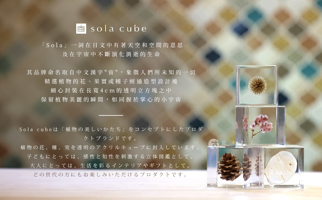 Sola cube
Sola一詞在日文中有著天空和空間的意思及在宇宙中不斷演化消逝的生命
其品牌命名取自中文漢字