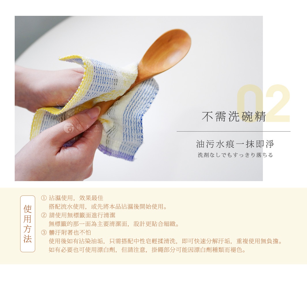 02 不需洗碗精
油污水痕一抹即淨
洗剤なしでもすっきり落ちる
使用方法：
① 沾濕使用，效果最佳
 搭配流水使用，或先將本品沾濕後開始使用。
② 請使用無標籤面進行清潔
 無標籤的那一面為主要清潔面，設計更貼合細緻。
③ 髒污附著也不怕
使用後如有沾染油垢，只需搭配中性皂輕揉清洗，即可快速分解汙垢，重複使用無負擔。如有必要也可使用漂白劑，但請注意，掛繩部分可能因漂白劑種類而褪色。