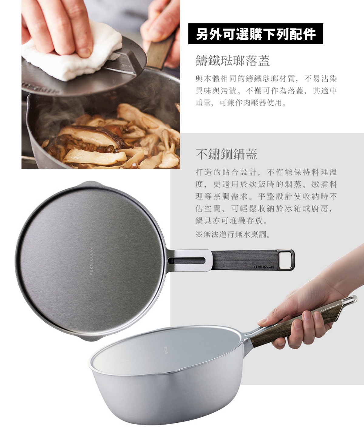 圖片文字：另外可選購下列配件，鑄鐵琺瑯落蓋，與本體相同的鑄鐵琺瑯材質，不易沾染異味與污漬。不僅可作為落蓋，其適中重量，可兼作肉壓器使用。不鏽鋼鍋蓋，打造的貼合設計，不僅能保持料理溫度，更適用於炊飯時的燜蒸、燉煮料理等烹調需求。平整設計使收納時不佔空間，可輕鬆收納於冰箱或廚房，鍋具亦可堆疊存放。※無法進行無水烹調。