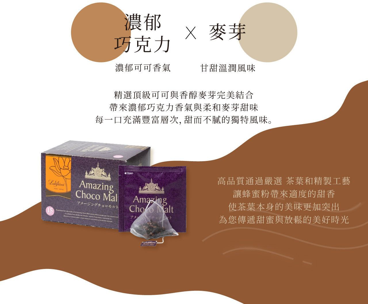 圖片文字：濃郁巧克力 X 麥芽 濃郁可可香 甘甜溫潤風味 精選頂級可可與香醇麥芽完美結合 帶來濃郁巧克力香氣與柔和麥芽甜味 每一口充滿豐富層次，甜而不膩的獨特風味。 高品質通過嚴選 茶葉和精製工藝 讓蜂蜜帶來適度的甜香 使茶葉本身的美味更加突出 為您傳遞甜蜜與放鬆的美好時光 Amazing Choco Malt Lakshimi 15