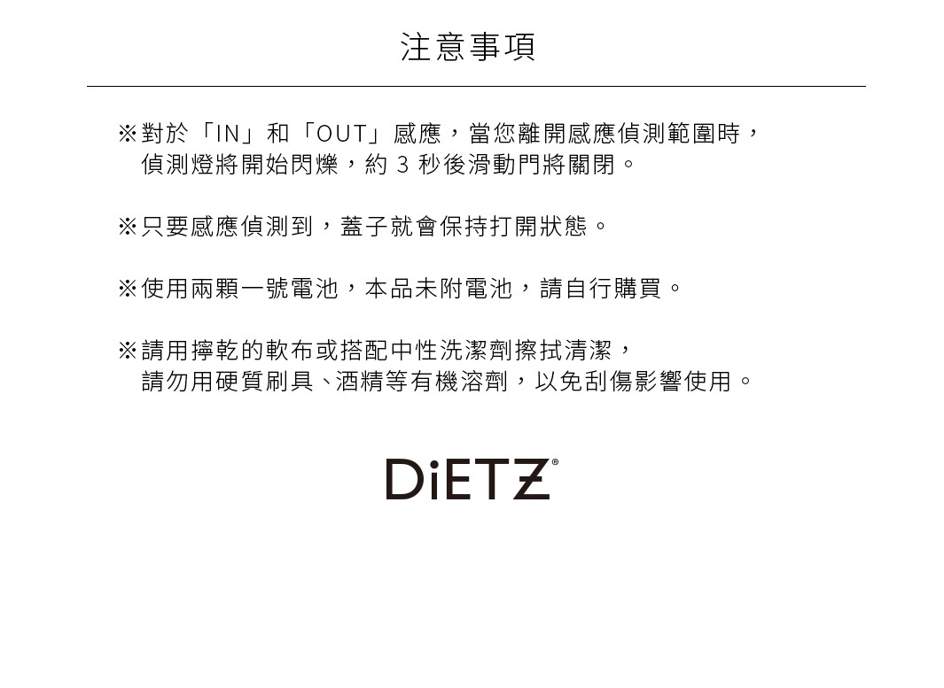 注意事項
※對於「IN」和「OUT」感應，當您離開感應偵測範圍時，偵測燈將開始閃爍，約 3 秒後滑動門將關閉。 
※只要感應偵測到，蓋子就會保持打開狀態。
※使用兩顆一號電池，本品未附電池，請自行購買。

※請用擰乾的軟布或搭配中性洗潔劑擦拭清潔，請勿用硬質刷具、 酒精等有機溶劑，以免刮傷影響使用。