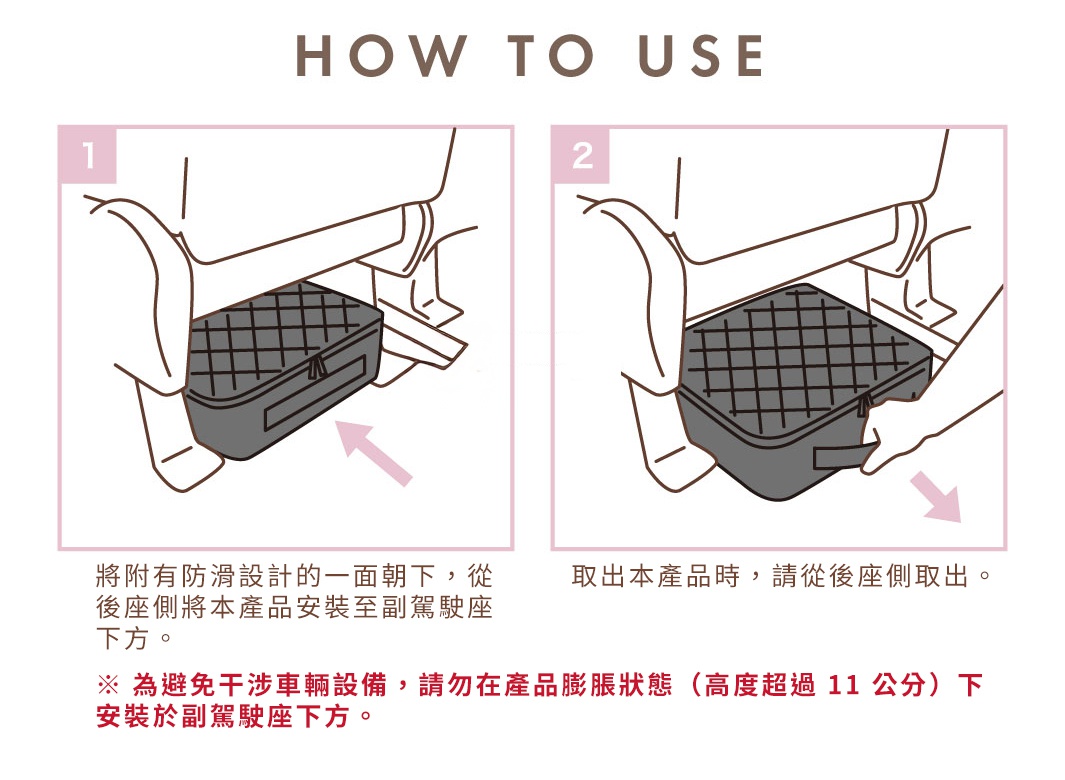 HOW TO USE 步驟一：將附有防滑設計的一面朝下，從後座側將本產品安裝至副駕駛座下方。 步驟二：取出本產品時，請從後座側取出。為避免干涉車輛設備，請勿在產品膨脹狀態（高度超過11公分）下安裝於副駕駛座下方。