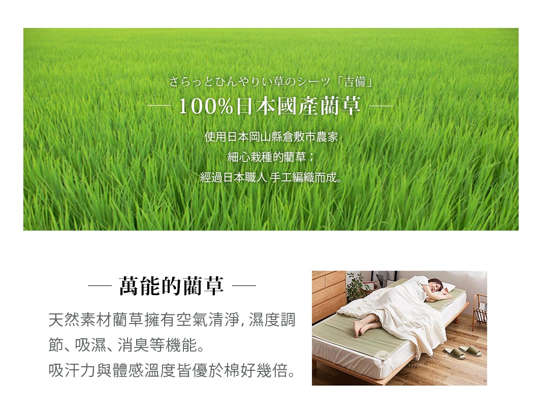 圖片文字：さらっとひんやりい草のシーツ 吉備 100%日本國產藺草 使用日本岡山縣倉敷市農家細心栽種的藺草，經過日本職人手工編織而成。 萬能的藺草 天然素材藺草擁有空氣清淨，濕度調節、吸濕、消臭等機能。吸汗力與體感溫度皆優於棉好幾倍。