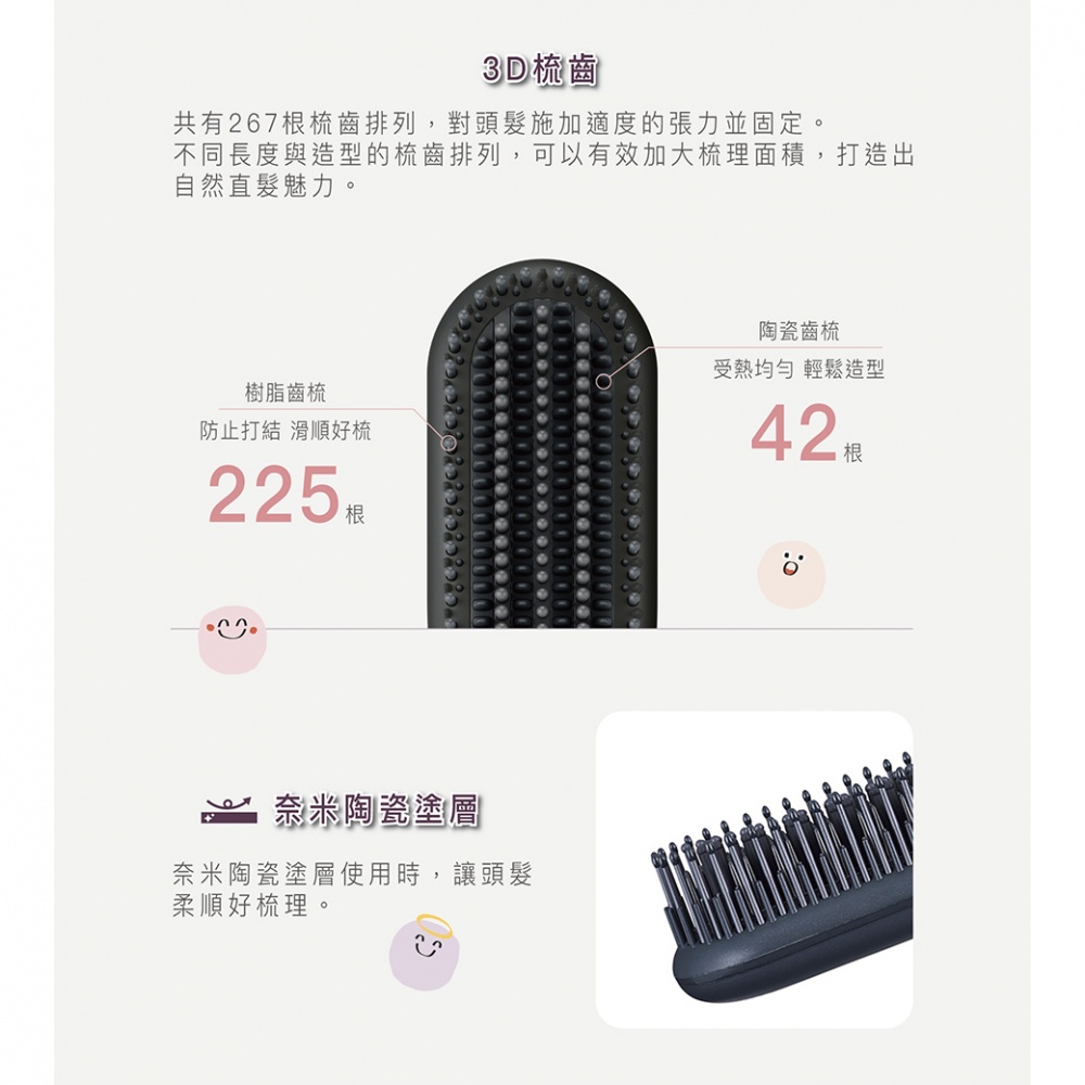 3D梳齒設計，共有267根梳齒排列，對頭髮施加適度張力，提供225根樹脂梳齒和42根陶瓷梳齒，增加梳理面積，打造自然直髮。