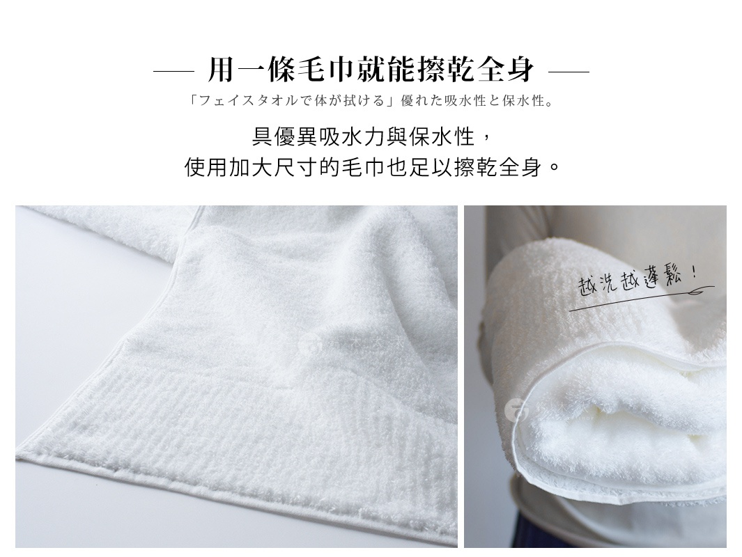 用一條毛巾就能擦乾全身 具優異吸水力與保水性， 使用加大尺寸的毛巾也足以擦乾全身。 越洗越蓬鬆！ 「フェイスタオルで体が拭ける」優れた吸水性と保水性。
